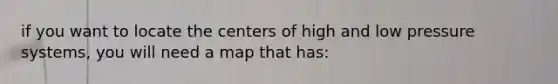if you want to locate the centers of high and low pressure systems, you will need a map that has: