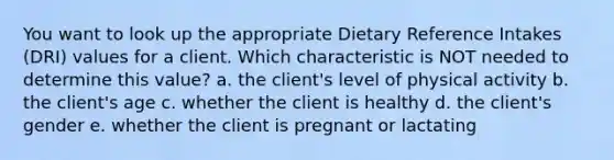 You want to look up the appropriate Dietary Reference Intakes (DRI) values for a client. Which characteristic is NOT needed to determine this value? a. the client's level of physical activity b. the client's age c. whether the client is healthy d. the client's gender e. whether the client is pregnant or lactating