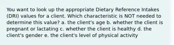 You want to look up the appropriate Dietary Reference Intakes (DRI) values for a client. Which characteristic is NOT needed to determine this value? a. the client's age b. whether the client is pregnant or lactating c. whether the client is healthy d. the client's gender e. the client's level of physical activity