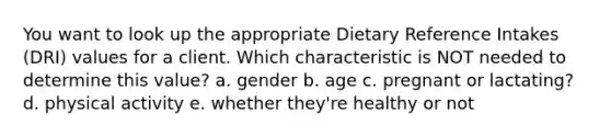 You want to look up the appropriate Dietary Reference Intakes (DRI) values for a client. Which characteristic is NOT needed to determine this value? a. gender b. age c. pregnant or lactating? d. physical activity e. whether they're healthy or not