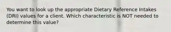 You want to look up the appropriate Dietary Reference Intakes (DRI) values for a client. Which characteristic is NOT needed to determine this value?