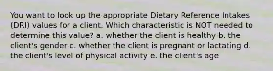 You want to look up the appropriate Dietary Reference Intakes (DRI) values for a client. Which characteristic is NOT needed to determine this value? a. whether the client is healthy b. the client's gender c. whether the client is pregnant or lactating d. the client's level of physical activity e. the client's age