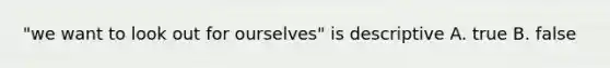 "we want to look out for ourselves" is descriptive A. true B. false