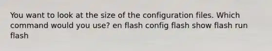 You want to look at the size of the configuration files. Which command would you use? en flash config flash show flash run flash