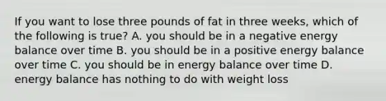 If you want to lose three pounds of fat in three weeks, which of the following is true? A. you should be in a negative energy balance over time B. you should be in a positive energy balance over time C. you should be in energy balance over time D. energy balance has nothing to do with weight loss