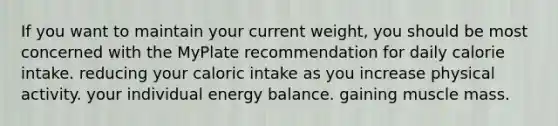 If you want to maintain your current weight, you should be most concerned with the MyPlate recommendation for daily calorie intake. reducing your caloric intake as you increase physical activity. your individual energy balance. gaining muscle mass.