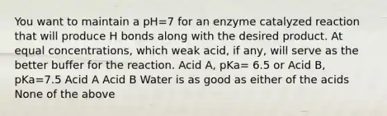 You want to maintain a pH=7 for an enzyme catalyzed reaction that will produce H bonds along with the desired product. At equal concentrations, which weak acid, if any, will serve as the better buffer for the reaction. Acid A, pKa= 6.5 or Acid B, pKa=7.5 Acid A Acid B Water is as good as either of the acids None of the above