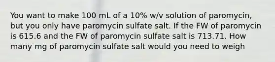 You want to make 100 mL of a 10% w/v solution of paromycin, but you only have paromycin sulfate salt. If the FW of paromycin is 615.6 and the FW of paromycin sulfate salt is 713.71. How many mg of paromycin sulfate salt would you need to weigh