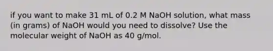 if you want to make 31 mL of 0.2 M NaOH solution, what mass (in grams) of NaOH would you need to dissolve? Use the molecular weight of NaOH as 40 g/mol.