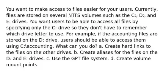 You want to make access to files easier for your users. Currently, files are stored on several NTFS volumes such as the C:, D:, and E: drives. You want users to be able to access all files by specifying only the C: drive so they don't have to remember which drive letter to use. For example, if the accounting files are stored on the D: drive, users should be able to access them using C:accounting. What can you do? a. Create hard links to the files on the other drives. b. Create aliases for the files on the D: and E: drives. c. Use the GPT file system. d. Create volume mount points.