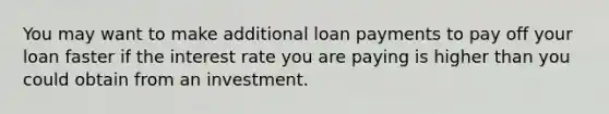 You may want to make additional loan payments to pay off your loan faster if the interest rate you are paying is higher than you could obtain from an investment.