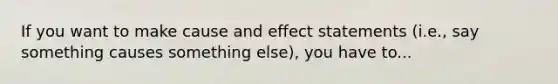 If you want to make cause and effect statements (i.e., say something causes something else), you have to...