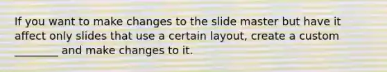 If you want to make changes to the slide master but have it affect only slides that use a certain layout, create a custom ________ and make changes to it.