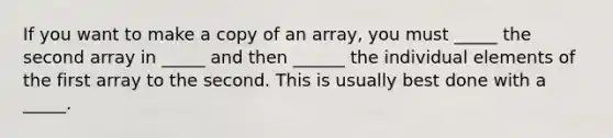 If you want to make a copy of an array, you must _____ the second array in _____ and then ______ the individual elements of the first array to the second. This is usually best done with a _____.