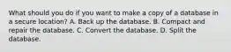 What should you do if you want to make a copy of a database in a secure location? A. Back up the database. B. Compact and repair the database. C. Convert the database. D. Split the database.