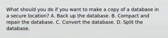 What should you do if you want to make a copy of a database in a secure location? A. Back up the database. B. Compact and repair the database. C. Convert the database. D. Split the database.