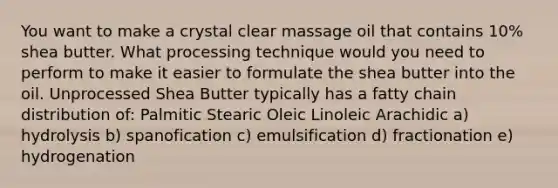 You want to make a crystal clear massage oil that contains 10% shea butter. What processing technique would you need to perform to make it easier to formulate the shea butter into the oil. Unprocessed Shea Butter typically has a fatty chain distribution of: Palmitic Stearic Oleic Linoleic Arachidic a) hydrolysis b) spanofication c) emulsification d) fractionation e) hydrogenation