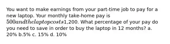 You want to make earnings from your part-time job to pay for a new laptop. Your monthly take-home pay is 500 and the laptop costs1,200. What percentage of your pay do you need to save in order to buy the laptop in 12 months? a. 20% b.5% c. 15% d. 10%