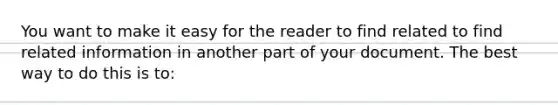 You want to make it easy for the reader to find related to find related information in another part of your document. The best way to do this is to: