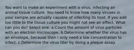 You want to make an experiment with a virus, infecting an animal tissue culture. You need to know how many viruses in your sample are actually capable of infecting its host. If you add too little to the tissue culture you might not see an effect. What can you do? Select one: a.Count the amount of virus particles with an electron microscope. b.Determine whether the virus has an envelope, because then I only need a low concentration to infect. c.Determine the virus titer by doing a plaque assay.