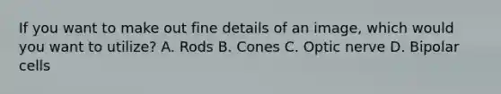 If you want to make out fine details of an image, which would you want to utilize? A. Rods B. Cones C. Optic nerve D. Bipolar cells