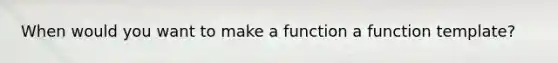 When would you want to make a function a function template?