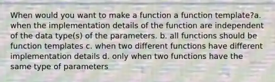 When would you want to make a function a function template?a. when the implementation details of the function are independent of the data type(s) of the parameters. b. all functions should be function templates c. when two different functions have different implementation details d. only when two functions have the same type of parameters