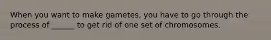 When you want to make gametes, you have to go through the process of ______ to get rid of one set of chromosomes.