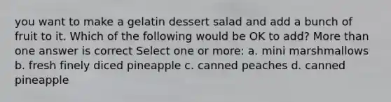 you want to make a gelatin dessert salad and add a bunch of fruit to it. Which of the following would be OK to add? More than one answer is correct Select one or more: a. mini marshmallows b. fresh finely diced pineapple c. canned peaches d. canned pineapple