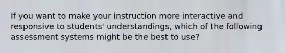 If you want to make your instruction more interactive and responsive to students' understandings, which of the following assessment systems might be the best to use?