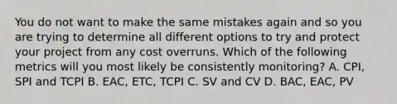 You do not want to make the same mistakes again and so you are trying to determine all different options to try and protect your project from any cost overruns. Which of the following metrics will you most likely be consistently monitoring? A. CPI, SPI and TCPI B. EAC, ETC, TCPI C. SV and CV D. BAC, EAC, PV