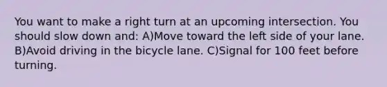 You want to make a right turn at an upcoming intersection. You should slow down and: A)Move toward the left side of your lane. B)Avoid driving in the bicycle lane. C)Signal for 100 feet before turning.