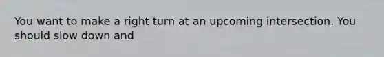 You want to make a right turn at an upcoming intersection. You should slow down and