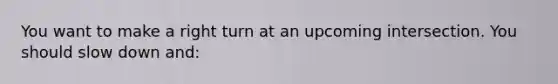 You want to make a right turn at an upcoming intersection. You should slow down and: