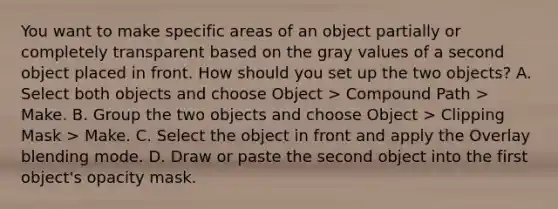 You want to make specific areas of an object partially or completely transparent based on the gray values of a second object placed in front. How should you set up the two objects? A. Select both objects and choose Object > Compound Path > Make. B. Group the two objects and choose Object > Clipping Mask > Make. C. Select the object in front and apply the Overlay blending mode. D. Draw or paste the second object into the first object's opacity mask.