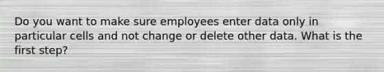 Do you want to make sure employees enter data only in particular cells and not change or delete other data. What is the first step?