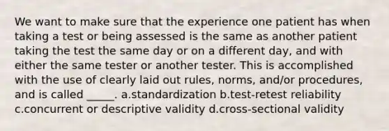 We want to make sure that the experience one patient has when taking a test or being assessed is the same as another patient taking the test the same day or on a different day, and with either the same tester or another tester. This is accomplished with the use of clearly laid out rules, norms, and/or procedures, and is called _____. a.standardization b.test-retest reliability c.concurrent or descriptive validity d.cross-sectional validity