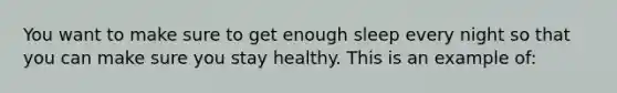 You want to make sure to get enough sleep every night so that you can make sure you stay healthy. This is an example of: