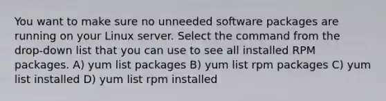 You want to make sure no unneeded software packages are running on your Linux server. Select the command from the drop-down list that you can use to see all installed RPM packages. A) yum list packages B) yum list rpm packages C) yum list installed D) yum list rpm installed