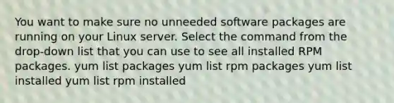 You want to make sure no unneeded software packages are running on your Linux server. Select the command from the drop-down list that you can use to see all installed RPM packages. yum list packages yum list rpm packages yum list installed yum list rpm installed