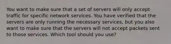 You want to make sure that a set of servers will only accept traffic for specific network services. You have verified that the servers are only running the necessary services, but you also want to make sure that the servers will not accept packets sent to those services. Which tool should you use?