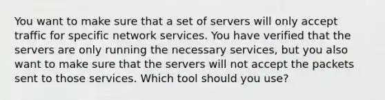 You want to make sure that a set of servers will only accept traffic for specific network services. You have verified that the servers are only running the necessary services, but you also want to make sure that the servers will not accept the packets sent to those services. Which tool should you use?