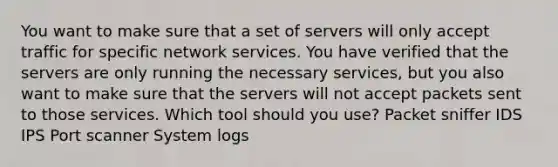 You want to make sure that a set of servers will only accept traffic for specific network services. You have verified that the servers are only running the necessary services, but you also want to make sure that the servers will not accept packets sent to those services. Which tool should you use? Packet sniffer IDS IPS Port scanner System logs