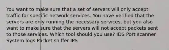 You want to make sure that a set of servers will only accept traffic for specific network services. You have verified that the servers are only running the necessary services, but you also want to make sure that the servers will not accept packets sent to those services. Which tool should you use? IDS Port scanner System logs Packet sniffer IPS