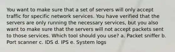 You want to make sure that a set of servers will only accept traffic for specific network services. You have verified that the servers are only running the necessary services, but you also want to make sure that the servers will not accept packets sent to those services. Which tool should you use? a. Packet sniffer b. Port scanner c. IDS d. IPS e. System logs