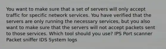 You want to make sure that a set of servers will only accept traffic for specific network services. You have verified that the servers are only running the necessary services, but you also want to make sure that the servers will not accept packets sent to those services. Which tool should you use? IPS Port scanner Packet sniffer IDS System logs