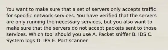 You want to make sure that a set of servers only accepts traffic for specific network services. You have verified that the servers are only running the necessary services, but you also want to make sure that the servers do not accept packets sent to those services. Which tool should you use A. Packet sniffer B. IDS C. System logs D. IPS E. Port scanner