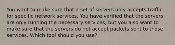 You want to make sure that a set of servers only accepts traffic for specific network services. You have verified that the servers are only running the necessary services, but you also want to make sure that the servers do not accept packets sent to those services. Which tool should you use?