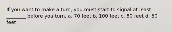 If you want to make a turn, you must start to signal at least ________ before you turn. a. 70 feet b. 100 feet c. 80 feet d. 50 feet