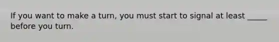 If you want to make a turn, you must start to signal at least _____ before you turn.